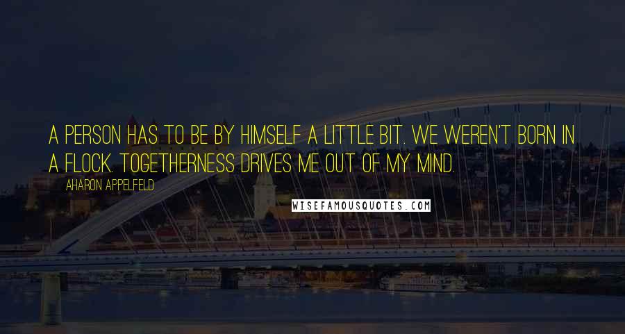 Aharon Appelfeld Quotes: A person has to be by himself a little bit. We weren't born in a flock. Togetherness drives me out of my mind.