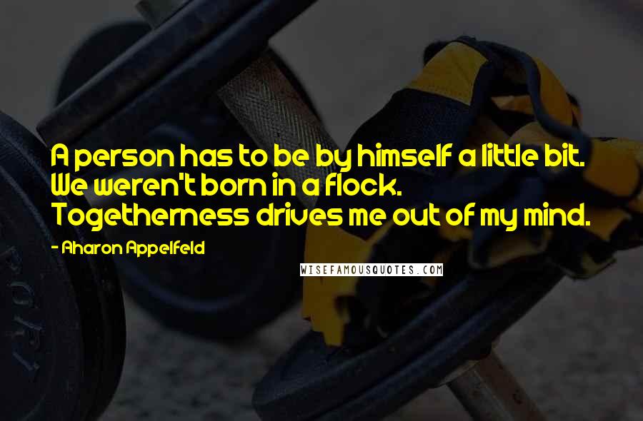 Aharon Appelfeld Quotes: A person has to be by himself a little bit. We weren't born in a flock. Togetherness drives me out of my mind.