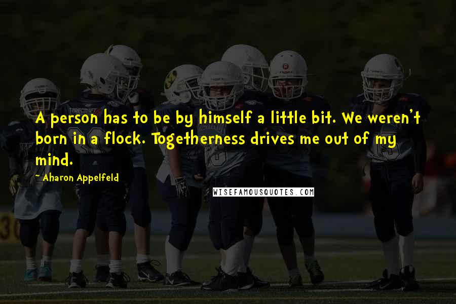 Aharon Appelfeld Quotes: A person has to be by himself a little bit. We weren't born in a flock. Togetherness drives me out of my mind.