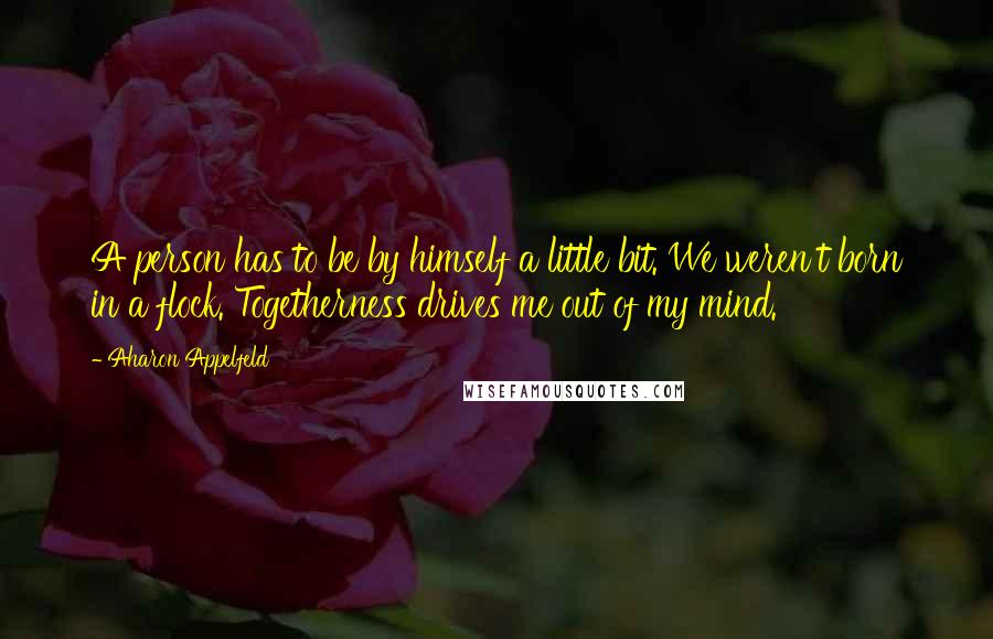 Aharon Appelfeld Quotes: A person has to be by himself a little bit. We weren't born in a flock. Togetherness drives me out of my mind.