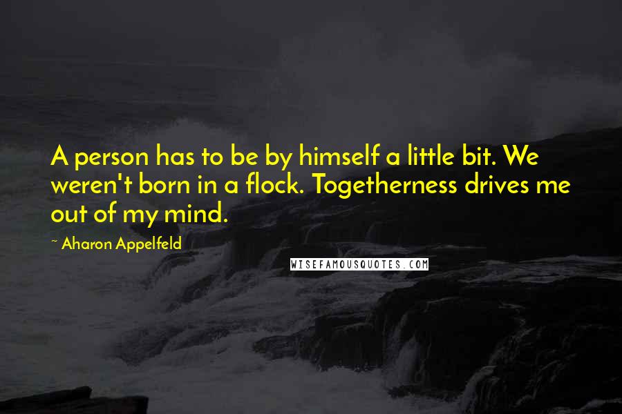 Aharon Appelfeld Quotes: A person has to be by himself a little bit. We weren't born in a flock. Togetherness drives me out of my mind.