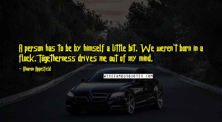 Aharon Appelfeld Quotes: A person has to be by himself a little bit. We weren't born in a flock. Togetherness drives me out of my mind.