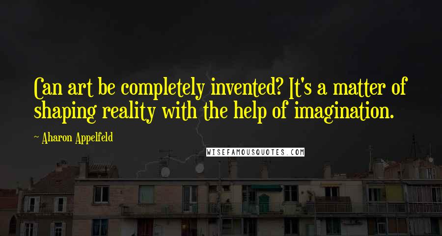 Aharon Appelfeld Quotes: Can art be completely invented? It's a matter of shaping reality with the help of imagination.