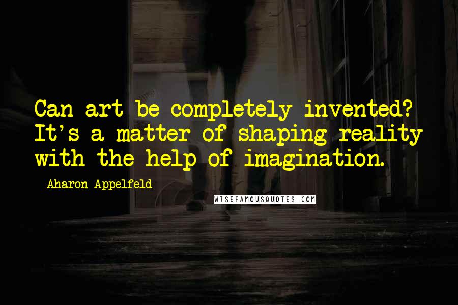 Aharon Appelfeld Quotes: Can art be completely invented? It's a matter of shaping reality with the help of imagination.