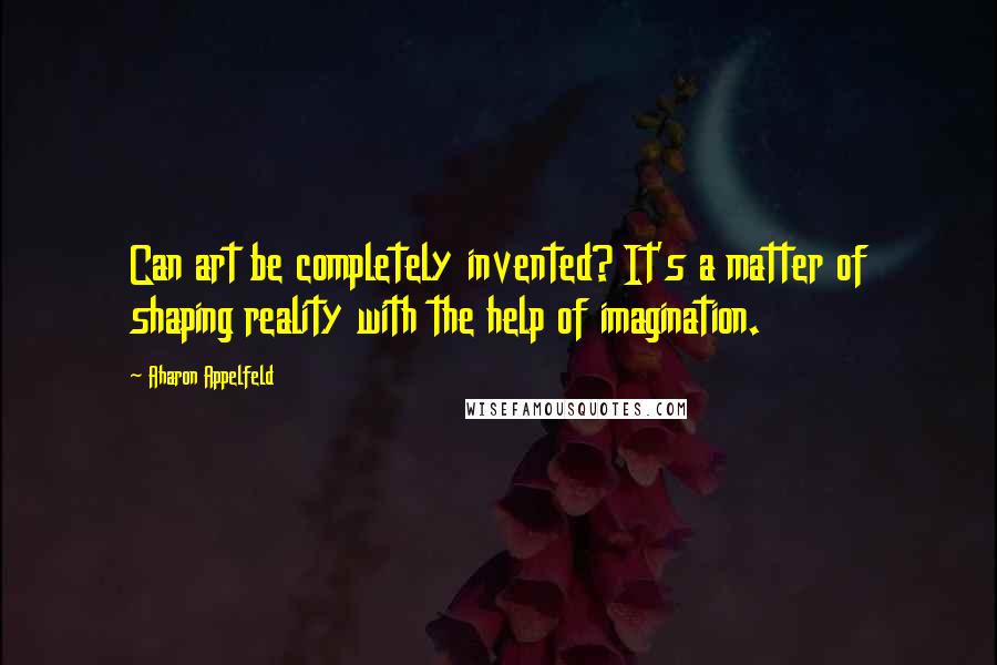 Aharon Appelfeld Quotes: Can art be completely invented? It's a matter of shaping reality with the help of imagination.