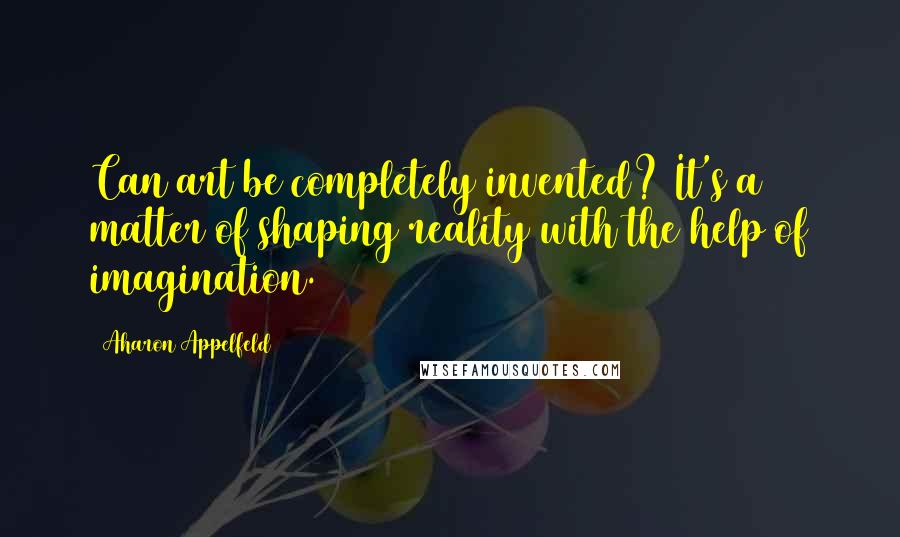 Aharon Appelfeld Quotes: Can art be completely invented? It's a matter of shaping reality with the help of imagination.