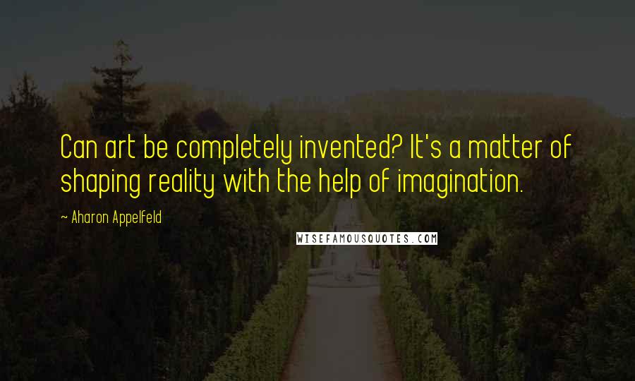 Aharon Appelfeld Quotes: Can art be completely invented? It's a matter of shaping reality with the help of imagination.