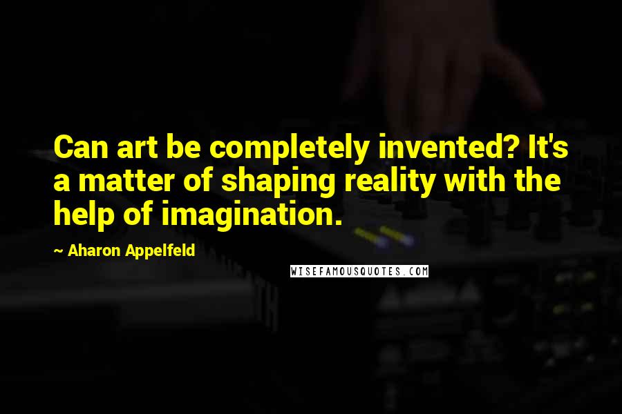Aharon Appelfeld Quotes: Can art be completely invented? It's a matter of shaping reality with the help of imagination.