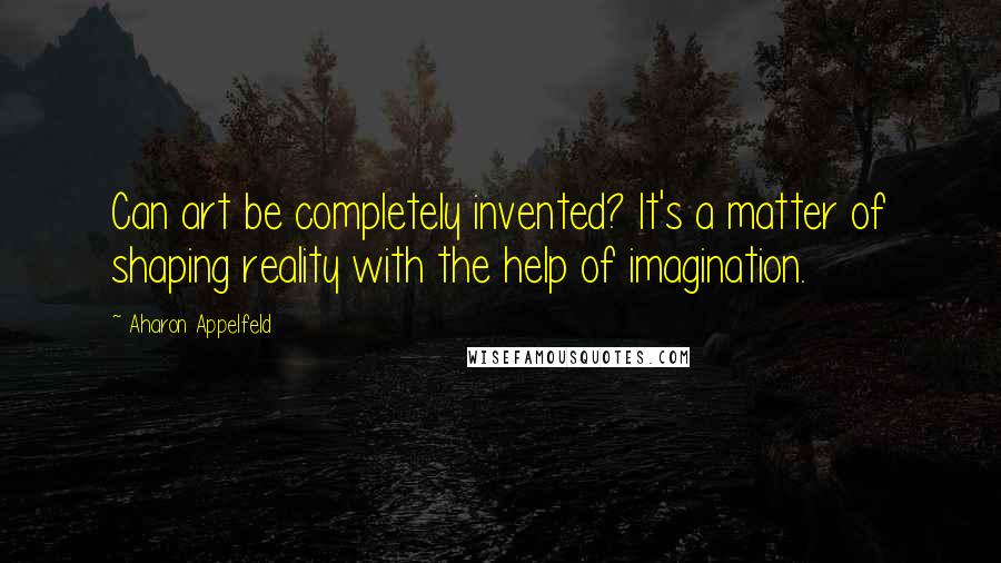 Aharon Appelfeld Quotes: Can art be completely invented? It's a matter of shaping reality with the help of imagination.