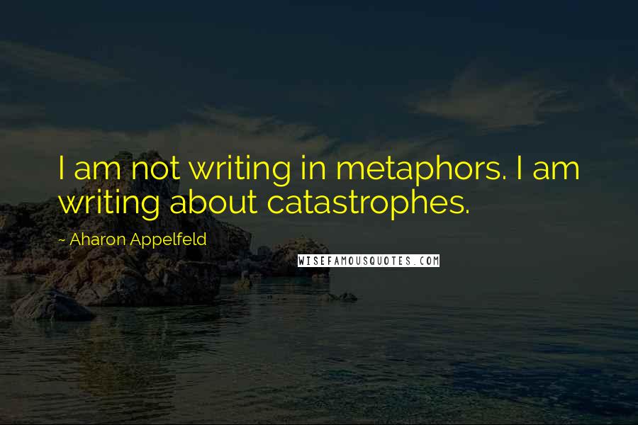 Aharon Appelfeld Quotes: I am not writing in metaphors. I am writing about catastrophes.