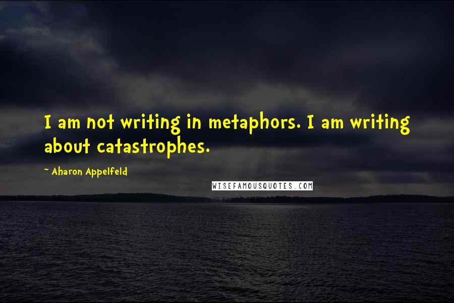 Aharon Appelfeld Quotes: I am not writing in metaphors. I am writing about catastrophes.
