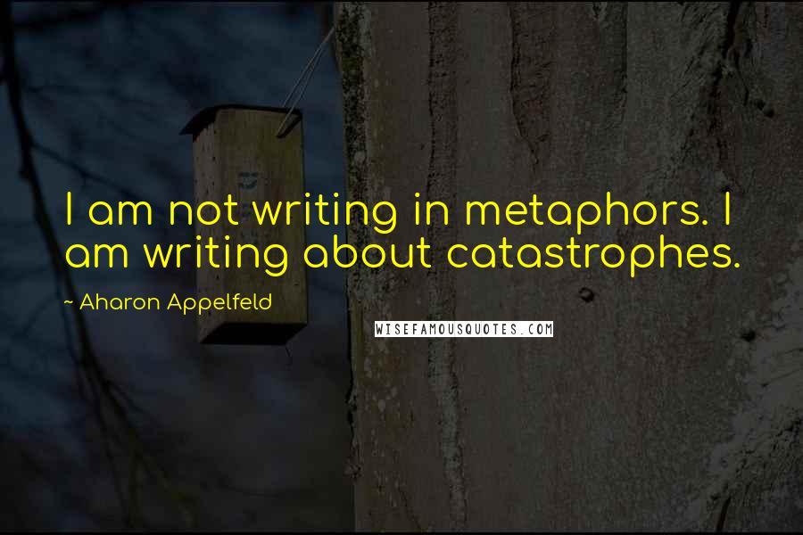 Aharon Appelfeld Quotes: I am not writing in metaphors. I am writing about catastrophes.