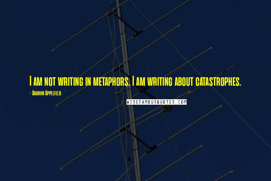 Aharon Appelfeld Quotes: I am not writing in metaphors. I am writing about catastrophes.
