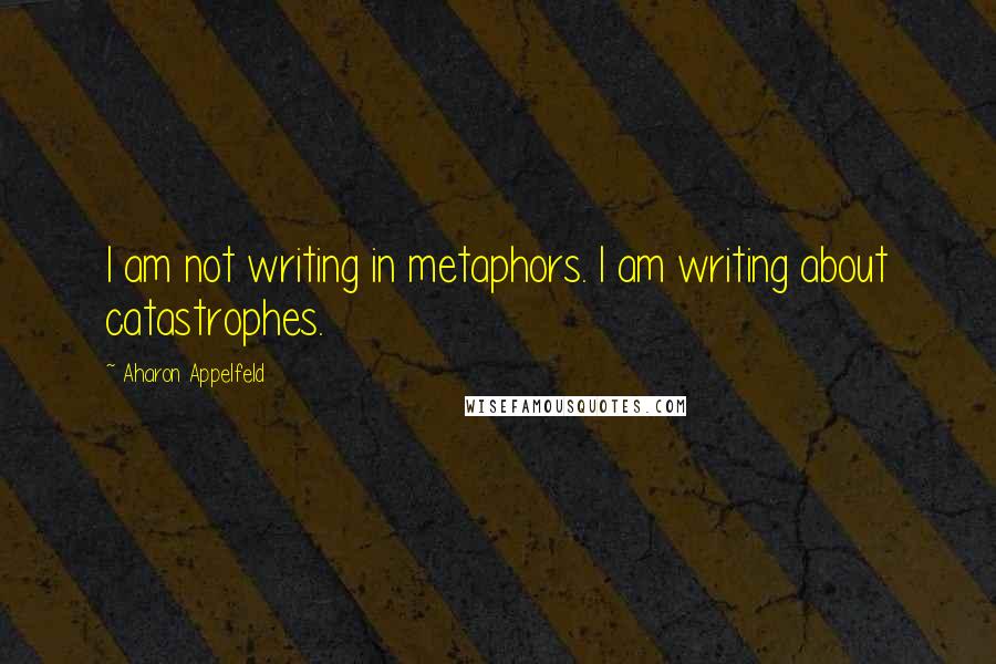 Aharon Appelfeld Quotes: I am not writing in metaphors. I am writing about catastrophes.