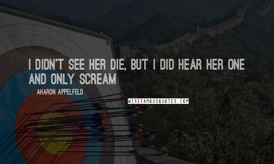 Aharon Appelfeld Quotes: I didn't see her die, but I did hear her one and only scream