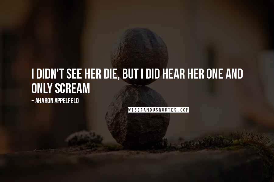 Aharon Appelfeld Quotes: I didn't see her die, but I did hear her one and only scream