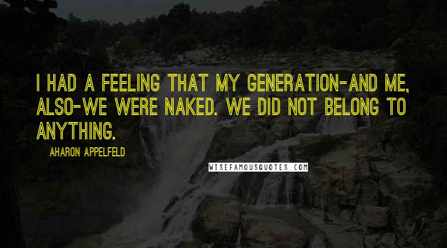 Aharon Appelfeld Quotes: I had a feeling that my generation-and me, also-we were naked. We did not belong to anything.