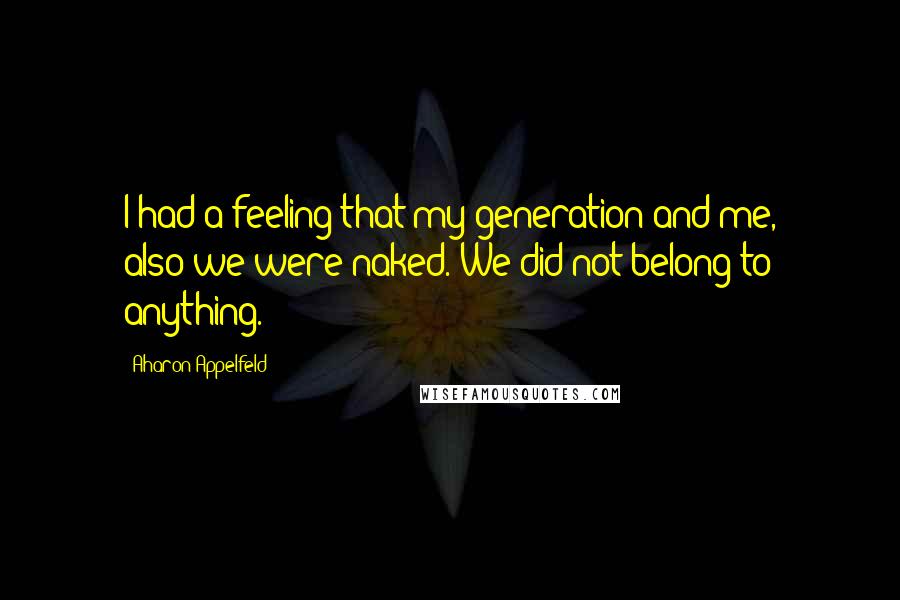 Aharon Appelfeld Quotes: I had a feeling that my generation-and me, also-we were naked. We did not belong to anything.