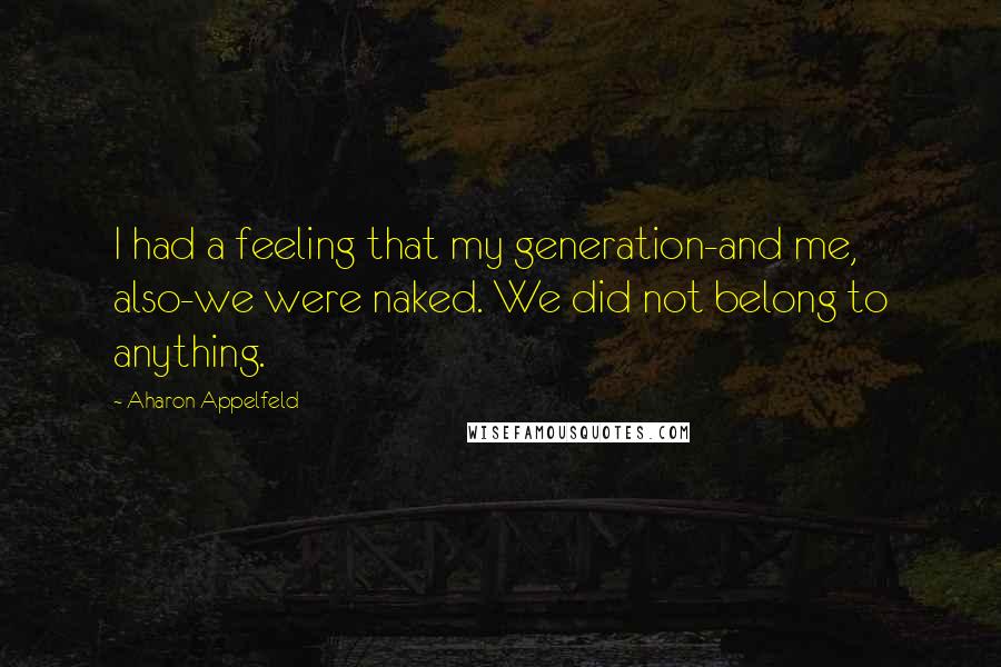 Aharon Appelfeld Quotes: I had a feeling that my generation-and me, also-we were naked. We did not belong to anything.