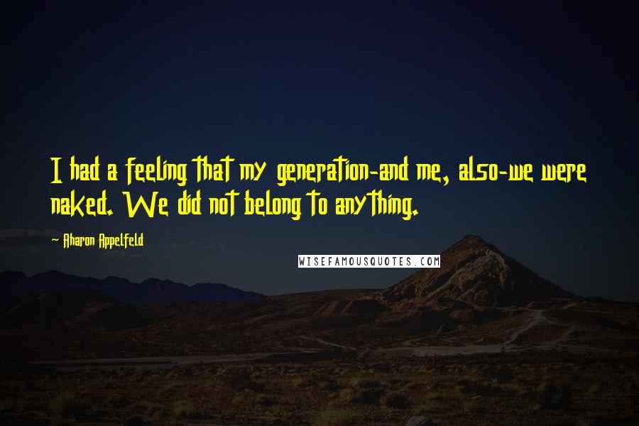 Aharon Appelfeld Quotes: I had a feeling that my generation-and me, also-we were naked. We did not belong to anything.