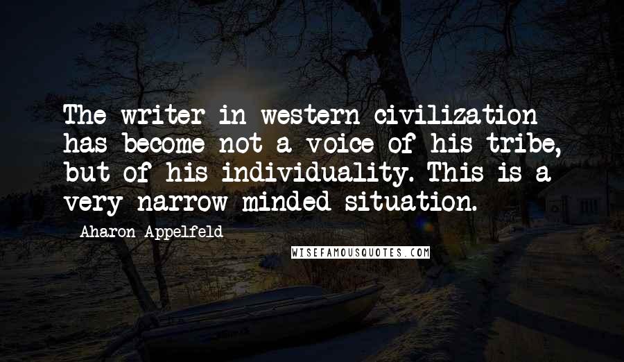 Aharon Appelfeld Quotes: The writer in western civilization has become not a voice of his tribe, but of his individuality. This is a very narrow-minded situation.