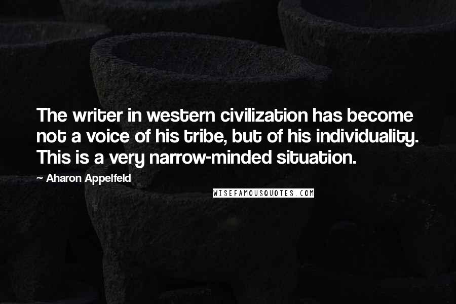 Aharon Appelfeld Quotes: The writer in western civilization has become not a voice of his tribe, but of his individuality. This is a very narrow-minded situation.