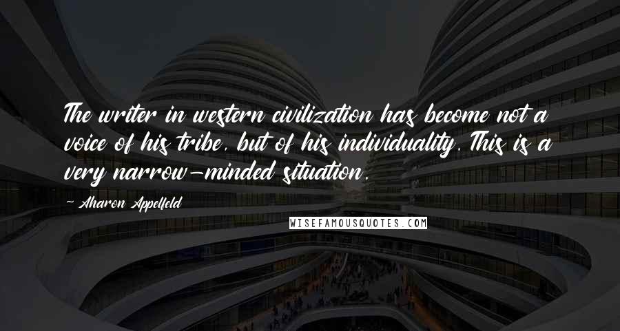 Aharon Appelfeld Quotes: The writer in western civilization has become not a voice of his tribe, but of his individuality. This is a very narrow-minded situation.