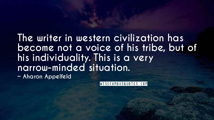 Aharon Appelfeld Quotes: The writer in western civilization has become not a voice of his tribe, but of his individuality. This is a very narrow-minded situation.