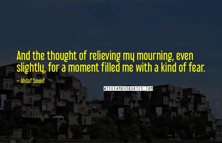 Ahdaf Soueif Quotes: And the thought of relieving my mourning, even slightly, for a moment filled me with a kind of fear.