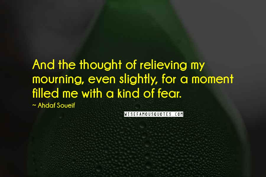 Ahdaf Soueif Quotes: And the thought of relieving my mourning, even slightly, for a moment filled me with a kind of fear.