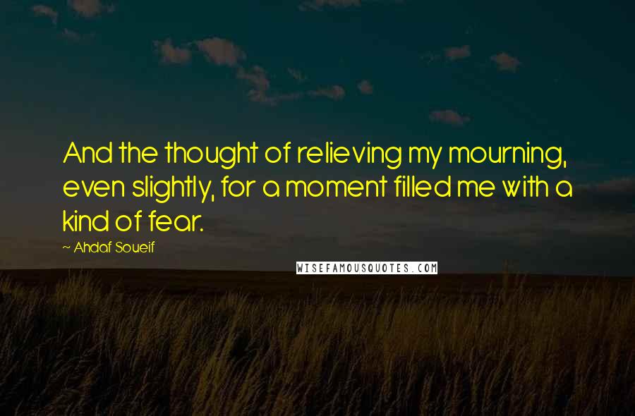 Ahdaf Soueif Quotes: And the thought of relieving my mourning, even slightly, for a moment filled me with a kind of fear.