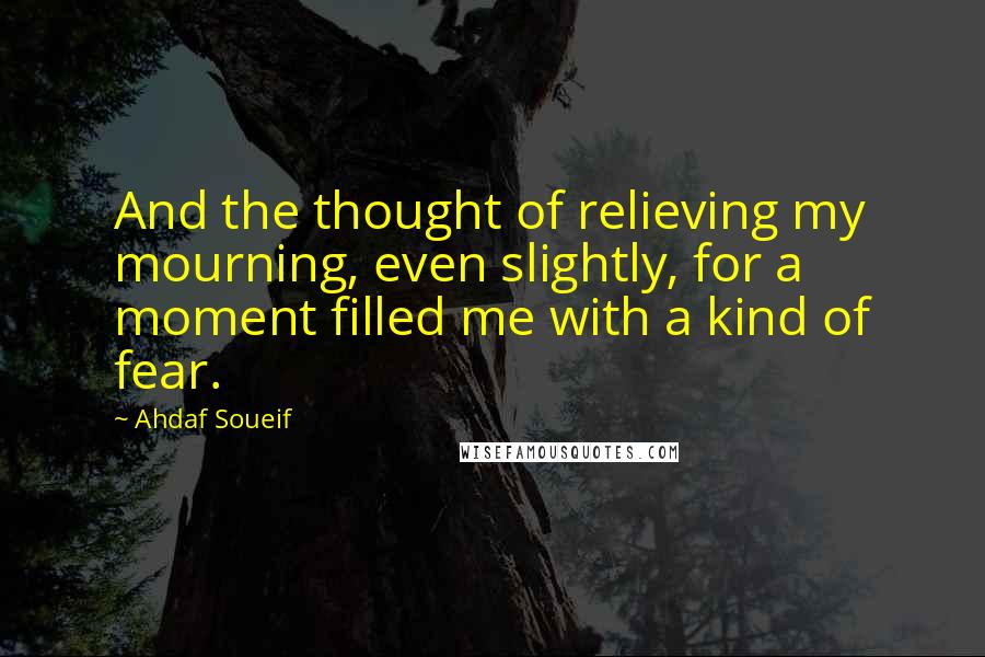 Ahdaf Soueif Quotes: And the thought of relieving my mourning, even slightly, for a moment filled me with a kind of fear.