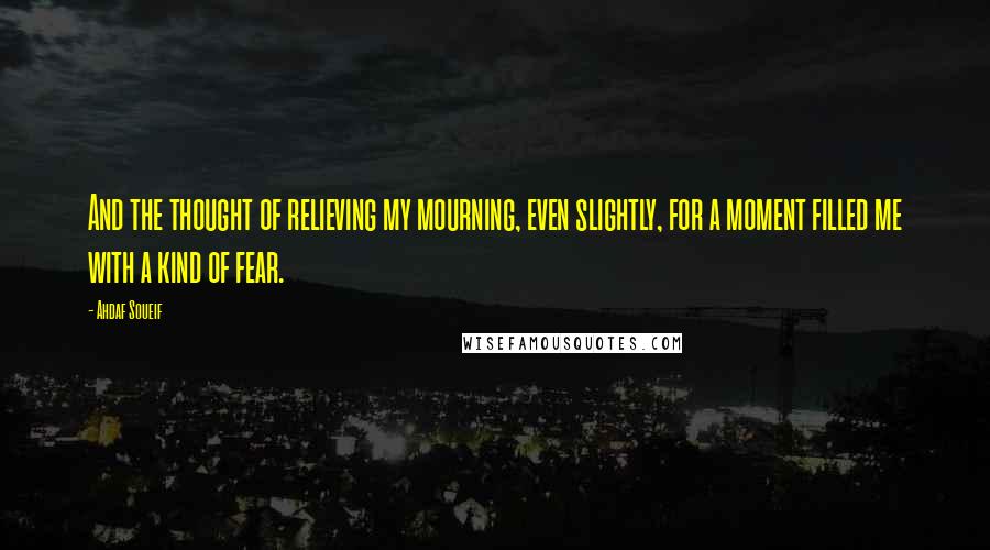 Ahdaf Soueif Quotes: And the thought of relieving my mourning, even slightly, for a moment filled me with a kind of fear.