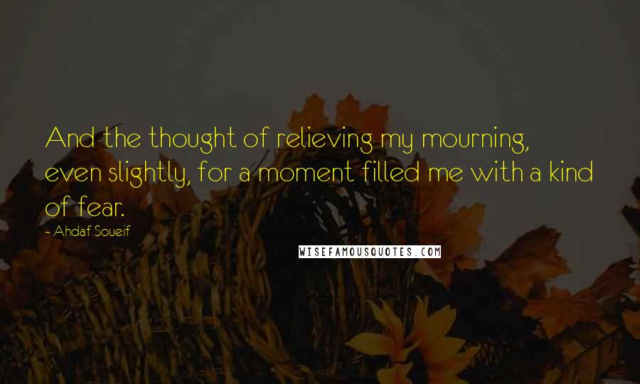 Ahdaf Soueif Quotes: And the thought of relieving my mourning, even slightly, for a moment filled me with a kind of fear.