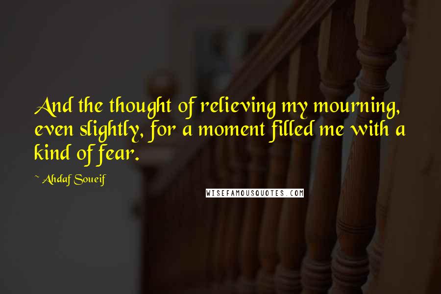 Ahdaf Soueif Quotes: And the thought of relieving my mourning, even slightly, for a moment filled me with a kind of fear.