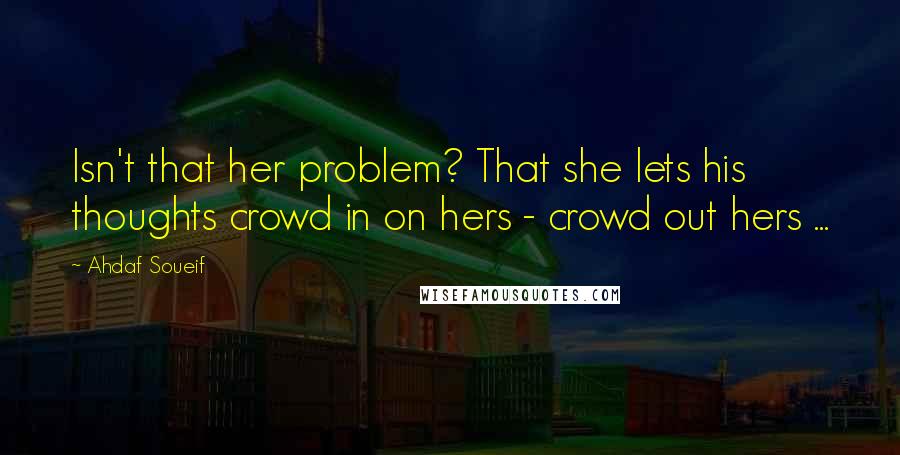 Ahdaf Soueif Quotes: Isn't that her problem? That she lets his thoughts crowd in on hers - crowd out hers ...