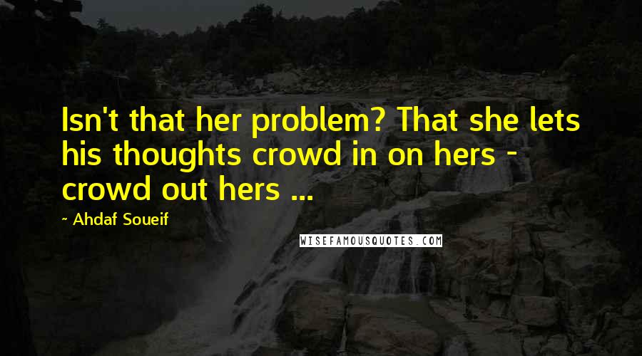 Ahdaf Soueif Quotes: Isn't that her problem? That she lets his thoughts crowd in on hers - crowd out hers ...