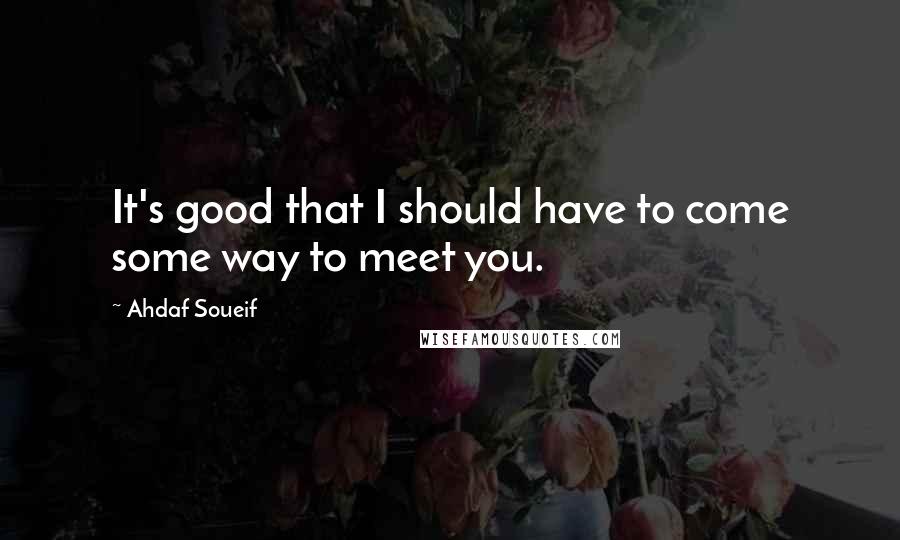 Ahdaf Soueif Quotes: It's good that I should have to come some way to meet you.