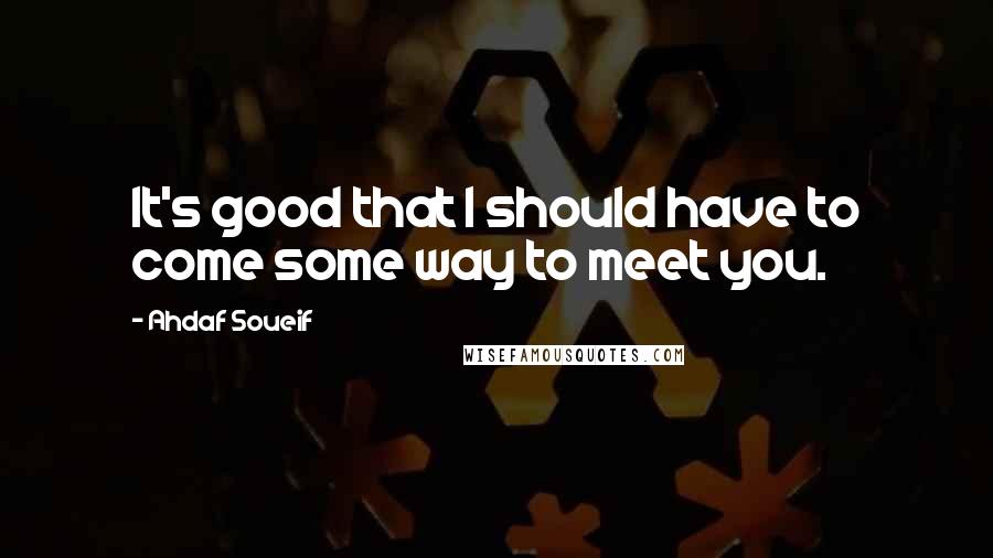 Ahdaf Soueif Quotes: It's good that I should have to come some way to meet you.