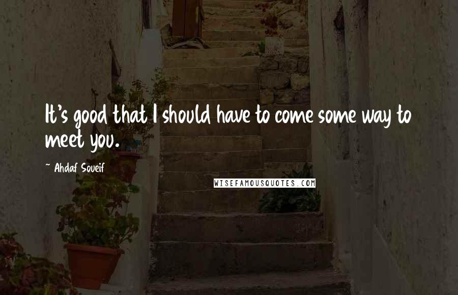 Ahdaf Soueif Quotes: It's good that I should have to come some way to meet you.