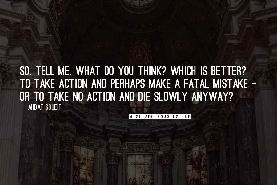 Ahdaf Soueif Quotes: So. Tell me. What do you think? Which is better? To take action and perhaps make a fatal mistake - or to take no action and die slowly anyway?