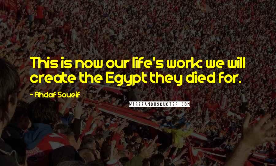 Ahdaf Soueif Quotes: This is now our life's work: we will create the Egypt they died for.