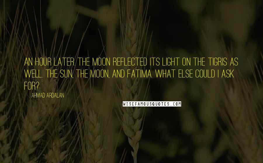 Ahmad Ardalan Quotes: An hour later. the moon reflected its light on the Tigris as well. The sun, the moon, and Fatima. What else could I ask for?