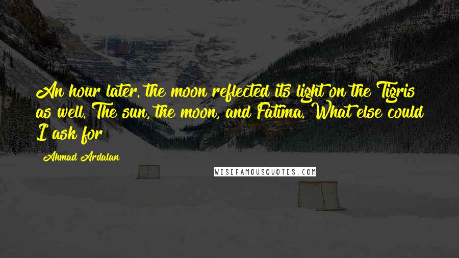 Ahmad Ardalan Quotes: An hour later. the moon reflected its light on the Tigris as well. The sun, the moon, and Fatima. What else could I ask for?