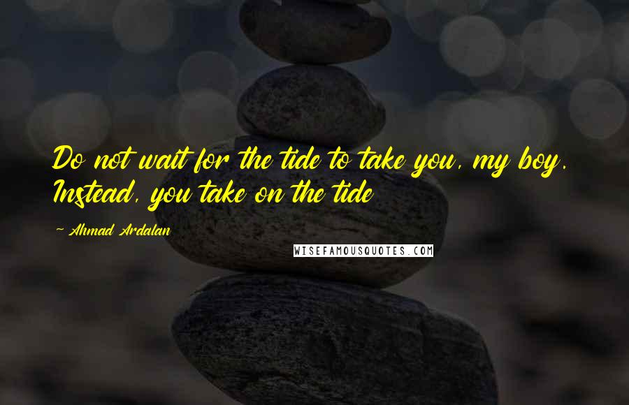 Ahmad Ardalan Quotes: Do not wait for the tide to take you, my boy. Instead, you take on the tide