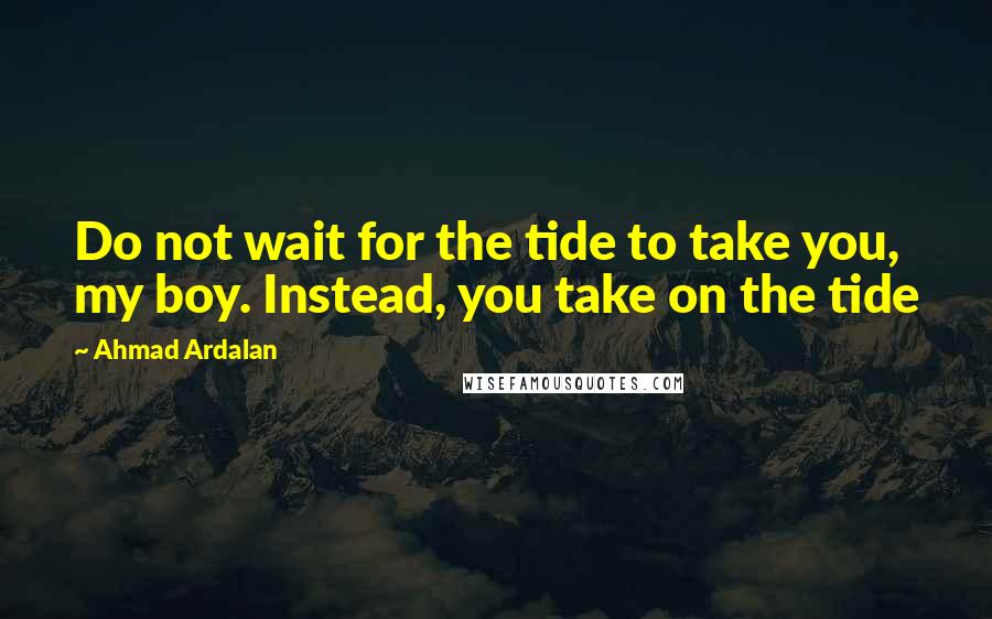 Ahmad Ardalan Quotes: Do not wait for the tide to take you, my boy. Instead, you take on the tide