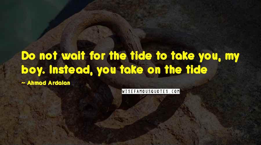 Ahmad Ardalan Quotes: Do not wait for the tide to take you, my boy. Instead, you take on the tide