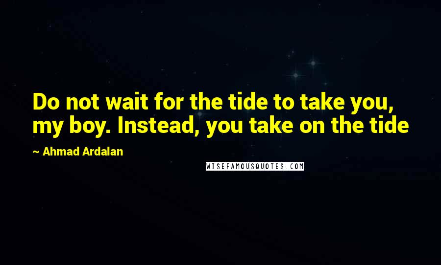 Ahmad Ardalan Quotes: Do not wait for the tide to take you, my boy. Instead, you take on the tide