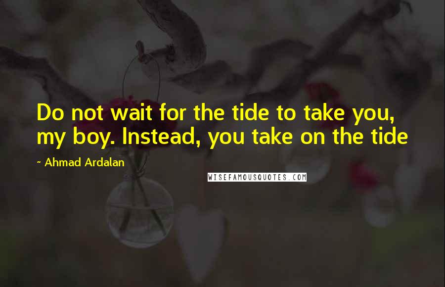 Ahmad Ardalan Quotes: Do not wait for the tide to take you, my boy. Instead, you take on the tide