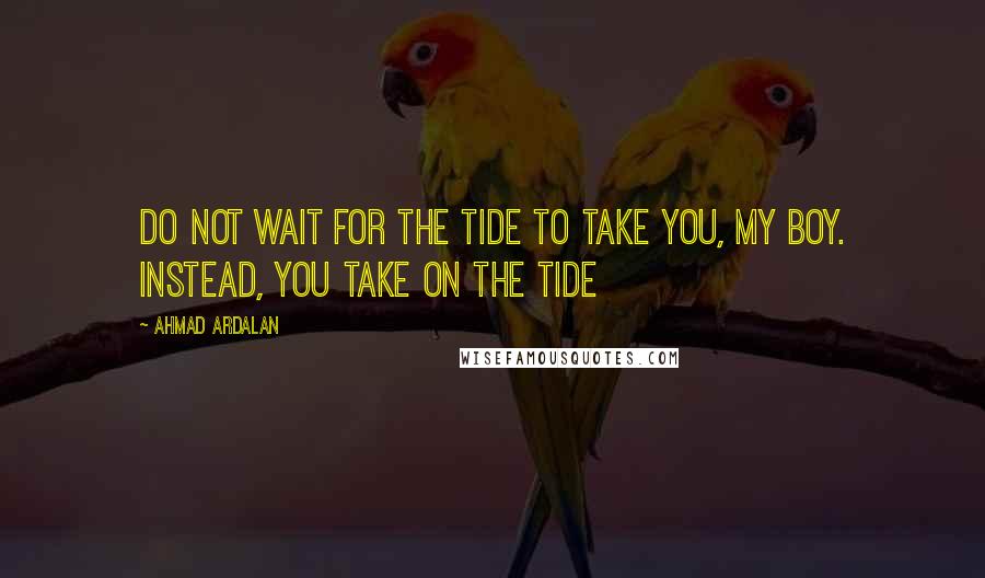 Ahmad Ardalan Quotes: Do not wait for the tide to take you, my boy. Instead, you take on the tide